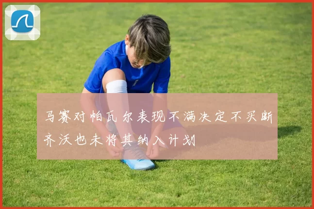 马赛对帕瓦尔表现不满决定不买断齐沃也未将其纳入计划
