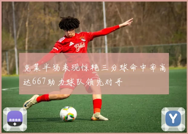 克莱半场表现惊艳三分球命中率高达667助力球队领先对手
