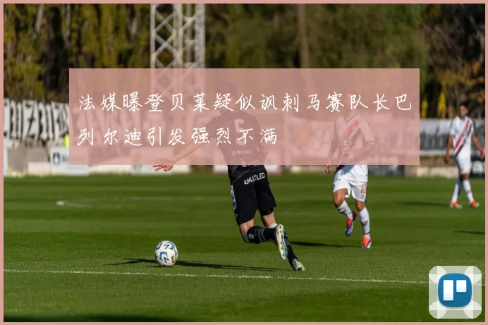 法媒曝登贝莱疑似讽刺马赛队长巴列尔迪引发强烈不满