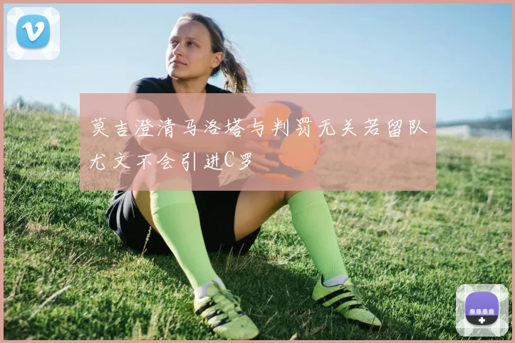 莫吉澄清马洛塔与判罚无关若留队尤文不会引进C罗