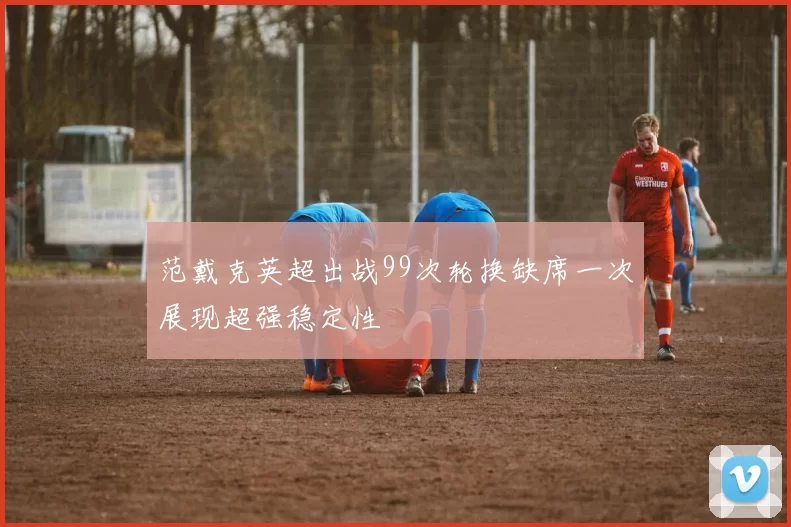 范戴克英超出战99次轮换缺席一次展现超强稳定性