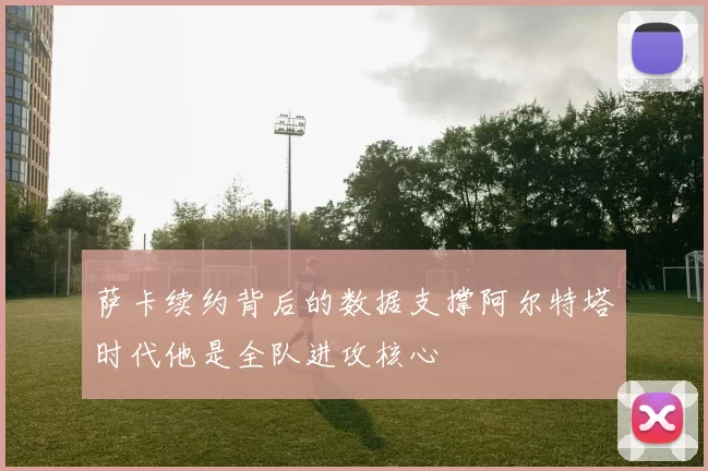 萨卡续约背后的数据支撑阿尔特塔时代他是全队进攻核心