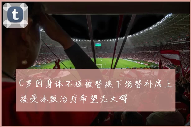 C罗因身体不适被替换下场替补席上接受冰敷治疗希望无大碍