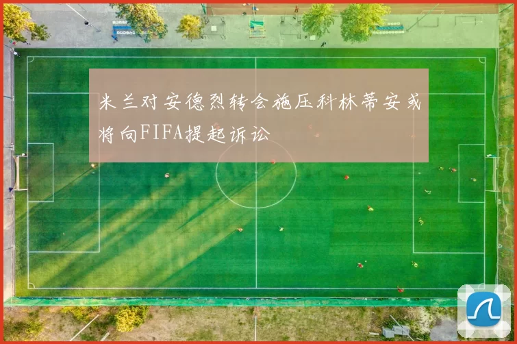米兰对安德烈转会施压科林蒂安或将向FIFA提起诉讼