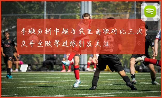 李璇分析中超与武里南联对比三次交手全败零进球引发关注