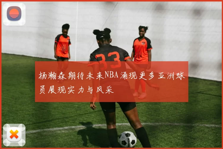 杨瀚森期待未来NBA涌现更多亚洲球员展现实力与风采